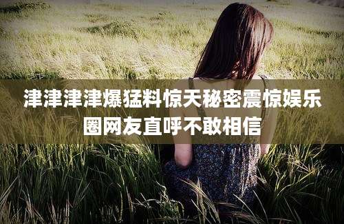 津津津津爆猛料惊天秘密震惊娱乐圈网友直呼不敢相信