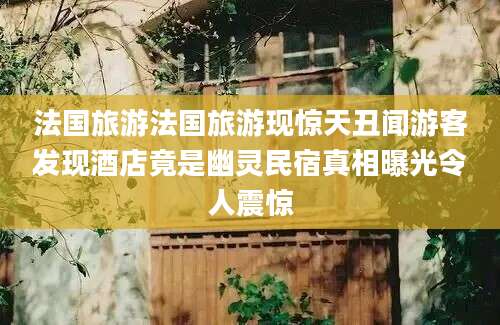 法国旅游法国旅游现惊天丑闻游客发现酒店竟是幽灵民宿真相曝光令人震惊