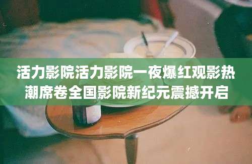 活力影院活力影院一夜爆红观影热潮席卷全国影院新纪元震撼开启