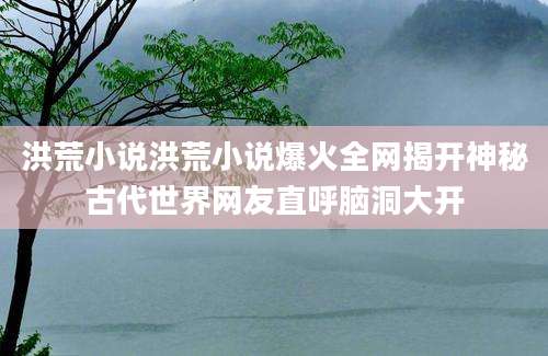 洪荒小说洪荒小说爆火全网揭开神秘古代世界网友直呼脑洞大开