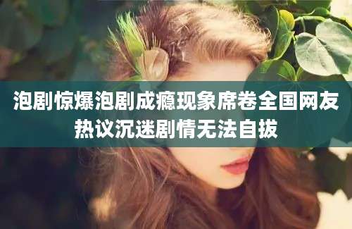 泡剧惊爆泡剧成瘾现象席卷全国网友热议沉迷剧情无法自拔
