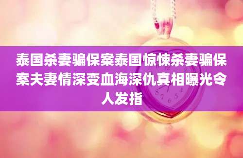 泰国杀妻骗保案泰国惊悚杀妻骗保案夫妻情深变血海深仇真相曝光令人发指
