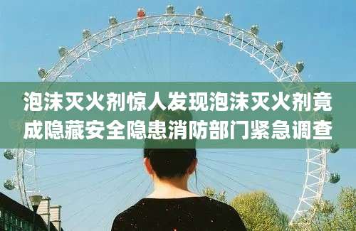 泡沫灭火剂惊人发现泡沫灭火剂竟成隐藏安全隐患消防部门紧急调查