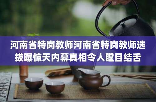 河南省特岗教师河南省特岗教师选拔曝惊天内幕真相令人瞠目结舌