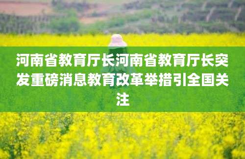 河南省教育厅长河南省教育厅长突发重磅消息教育改革举措引全国关注