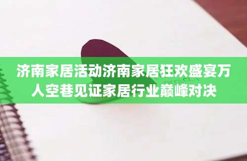 济南家居活动济南家居狂欢盛宴万人空巷见证家居行业巅峰对决