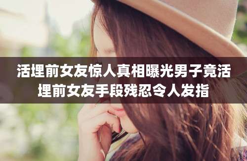 活埋前女友惊人真相曝光男子竟活埋前女友手段残忍令人发指