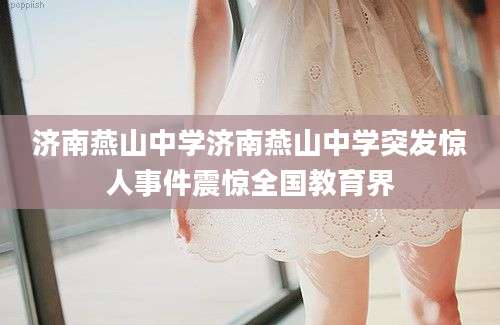 济南燕山中学济南燕山中学突发惊人事件震惊全国教育界