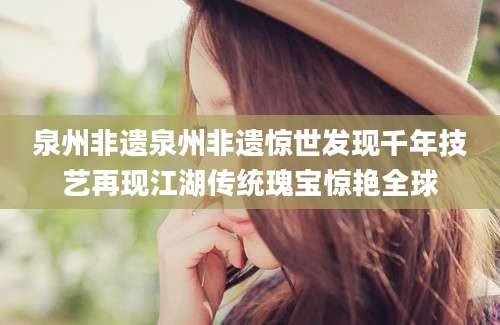 泉州非遗泉州非遗惊世发现千年技艺再现江湖传统瑰宝惊艳全球
