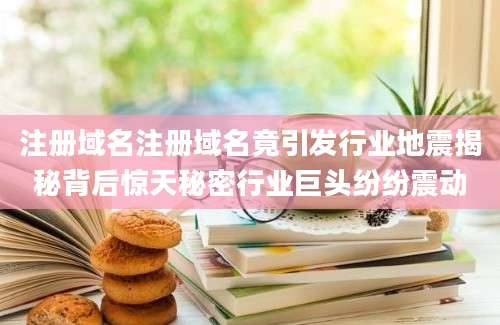 注册域名注册域名竟引发行业地震揭秘背后惊天秘密行业巨头纷纷震动