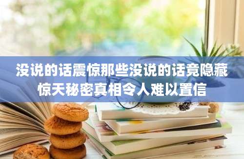 没说的话震惊那些没说的话竟隐藏惊天秘密真相令人难以置信