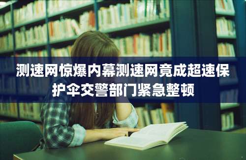 测速网惊爆内幕测速网竟成超速保护伞交警部门紧急整顿
