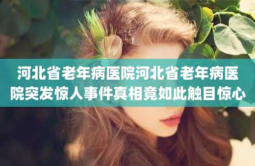 河北省老年病医院河北省老年病医院突发惊人事件真相竟如此触目惊心