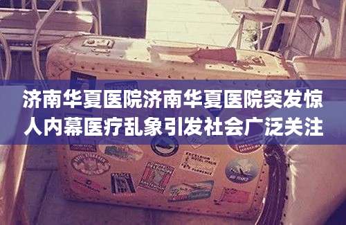 济南华夏医院济南华夏医院突发惊人内幕医疗乱象引发社会广泛关注