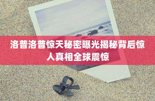 洛普洛普惊天秘密曝光揭秘背后惊人真相全球震惊