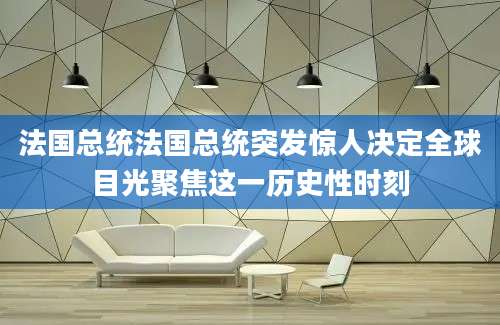 法国总统法国总统突发惊人决定全球目光聚焦这一历史性时刻
