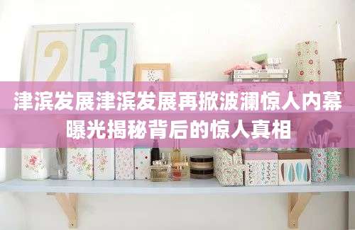津滨发展津滨发展再掀波澜惊人内幕曝光揭秘背后的惊人真相
