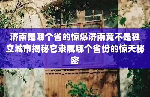 济南是哪个省的惊爆济南竟不是独立城市揭秘它隶属哪个省份的惊天秘密