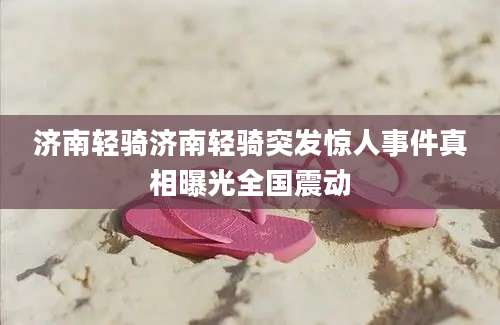 济南轻骑济南轻骑突发惊人事件真相曝光全国震动