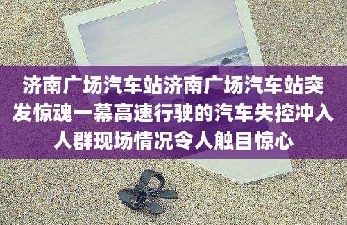 济南广场汽车站济南广场汽车站突发惊魂一幕高速行驶的汽车失控冲入人群现场情况令人触目惊心