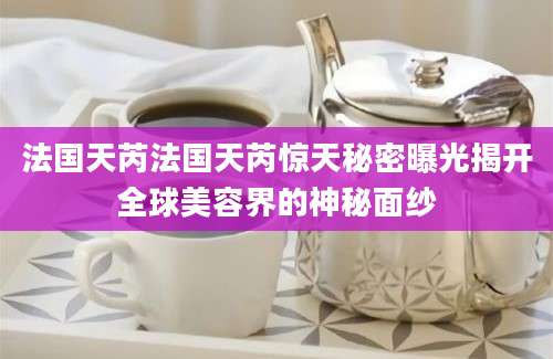 法国天芮法国天芮惊天秘密曝光揭开全球美容界的神秘面纱