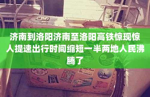 济南到洛阳济南至洛阳高铁惊现惊人提速出行时间缩短一半两地人民沸腾了