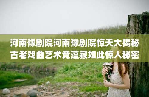 河南豫剧院河南豫剧院惊天大揭秘古老戏曲艺术竟蕴藏如此惊人秘密