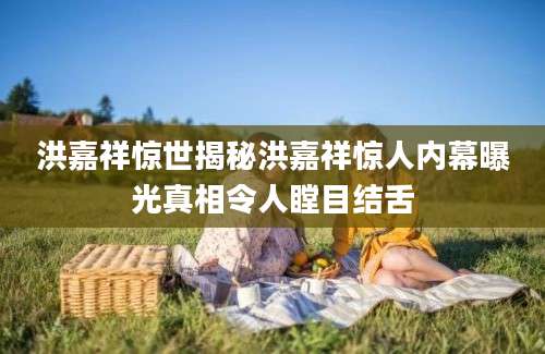 洪嘉祥惊世揭秘洪嘉祥惊人内幕曝光真相令人瞠目结舌