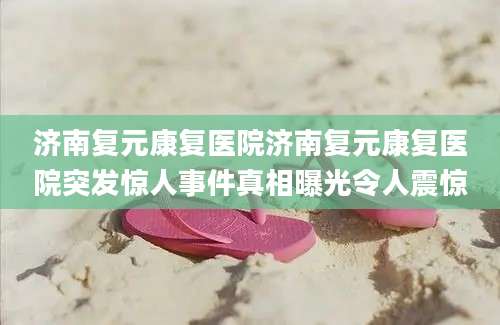 济南复元康复医院济南复元康复医院突发惊人事件真相曝光令人震惊