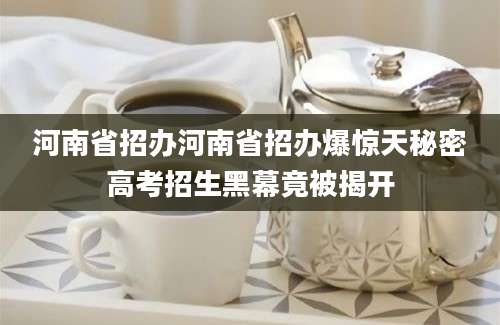 河南省招办河南省招办爆惊天秘密高考招生黑幕竟被揭开
