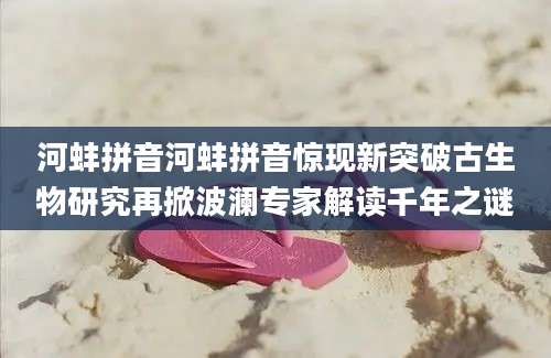 河蚌拼音河蚌拼音惊现新突破古生物研究再掀波澜专家解读千年之谜