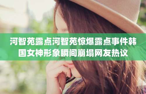 河智苑露点河智苑惊爆露点事件韩国女神形象瞬间崩塌网友热议