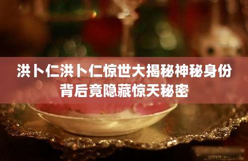 洪卜仁洪卜仁惊世大揭秘神秘身份背后竟隐藏惊天秘密