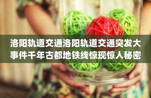 洛阳轨道交通洛阳轨道交通突发大事件千年古都地铁线惊现惊人秘密