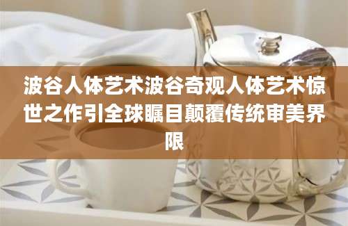 波谷人体艺术波谷奇观人体艺术惊世之作引全球瞩目颠覆传统审美界限