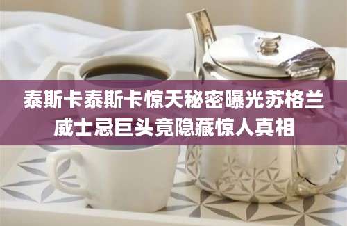泰斯卡泰斯卡惊天秘密曝光苏格兰威士忌巨头竟隐藏惊人真相