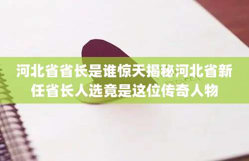 河北省省长是谁惊天揭秘河北省新任省长人选竟是这位传奇人物