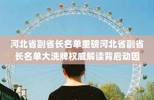 河北省副省长名单重磅河北省副省长名单大洗牌权威解读背后动因