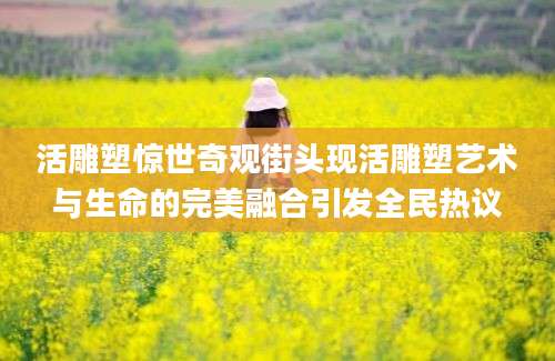 活雕塑惊世奇观街头现活雕塑艺术与生命的完美融合引发全民热议