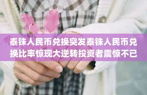泰铢人民币兑换突发泰铢人民币兑换比率惊现大逆转投资者震惊不已