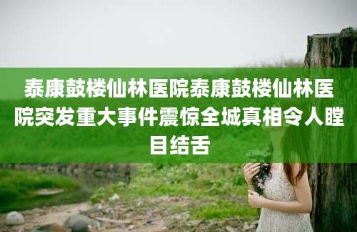 泰康鼓楼仙林医院泰康鼓楼仙林医院突发重大事件震惊全城真相令人瞠目结舌