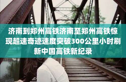 济南到郑州高铁济南至郑州高铁惊现超速奇迹速度突破300公里小时刷新中国高铁新纪录