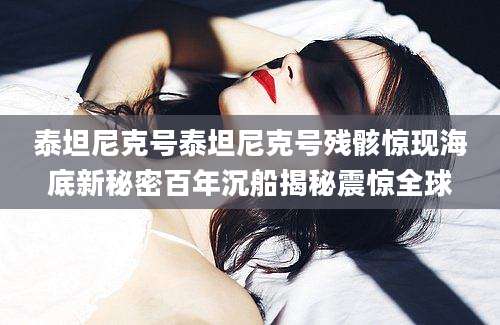 泰坦尼克号泰坦尼克号残骸惊现海底新秘密百年沉船揭秘震惊全球