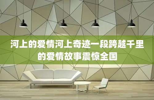 河上的爱情河上奇迹一段跨越千里的爱情故事震惊全国
