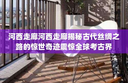 河西走廊河西走廊揭秘古代丝绸之路的惊世奇迹震惊全球考古界