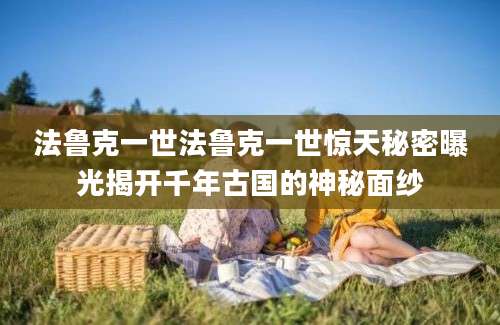 法鲁克一世法鲁克一世惊天秘密曝光揭开千年古国的神秘面纱