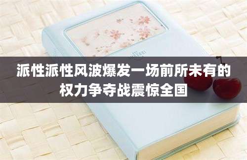 派性派性风波爆发一场前所未有的权力争夺战震惊全国