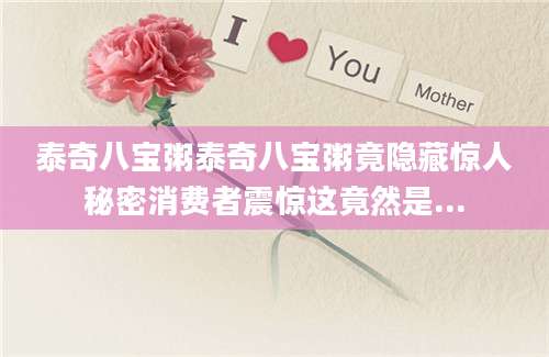 泰奇八宝粥泰奇八宝粥竟隐藏惊人秘密消费者震惊这竟然是...