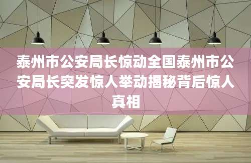 泰州市公安局长惊动全国泰州市公安局长突发惊人举动揭秘背后惊人真相