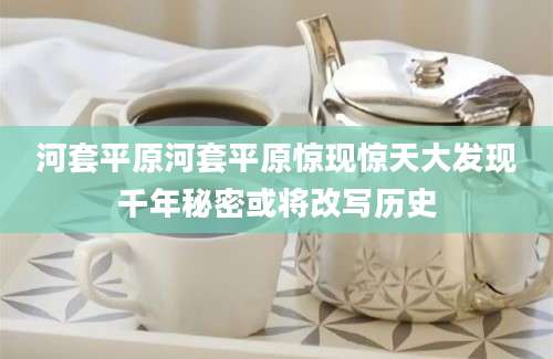 河套平原河套平原惊现惊天大发现千年秘密或将改写历史